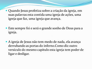  Quando Jesus profetiza sobre a criação da igreja, em
 suas palavras esta contida uma igreja de ações, uma
 igreja que faz, uma igreja que avança.

 Este sempre foi e será o grande sonho de Deus para a
 igreja.

 A igreja de Jesus não tem medo de nada, ela avança
 derrubando as portas do inferno.Como diz outro
 versículo do mesmo capitulo esta igreja tem poder de
 ligar e desligar.
 