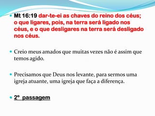  Mt 16:19 dar-te-ei as chaves do reino dos céus;
 o que ligares, pois, na terra será ligado nos
 céus, e o que desligares na terra será desligado
 nos céus.

 Creio meus amados que muitas vezes não é assim que
 temos agido.

 Precisamos que Deus nos levante, para sermos uma
 igreja atuante, uma igreja que faça a diferença.

 2º passagem
 
