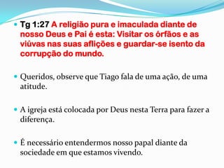  Tg 1:27 A religião pura e imaculada diante de
 nosso Deus e Pai é esta: Visitar os órfãos e as
 viúvas nas suas aflições e guardar-se isento da
 corrupção do mundo.

 Queridos, observe que Tiago fala de uma ação, de uma
 atitude.

 A igreja está colocada por Deus nesta Terra para fazer a
 diferença.

 É necessário entendermos nosso papal diante da
 sociedade em que estamos vivendo.
 