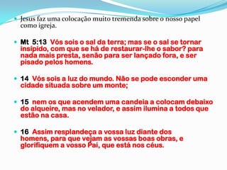  Jesus faz uma colocação muito tremenda sobre o nosso papel
  como igreja.

 Mt 5:13 Vós sois o sal da terra; mas se o sal se tornar
  insípido, com que se há de restaurar-lhe o sabor? para
  nada mais presta, senão para ser lançado fora, e ser
  pisado pelos homens.

 14 Vós sois a luz do mundo. Não se pode esconder uma
  cidade situada sobre um monte;

 15 nem os que acendem uma candeia a colocam debaixo
  do alqueire, mas no velador, e assim ilumina a todos que
  estão na casa.

 16 Assim resplandeça a vossa luz diante dos
  homens, para que vejam as vossas boas obras, e
  glorifiquem a vosso Pai, que está nos céus.
 