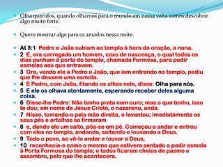  Olha queridos, quando olhamos para o mundo em nossa volta vamos descobrir
  algo muito forte.

 Quero mostrar algo para os amados nessa noite.

 At 3:1 Pedro e João subiam ao templo à hora da oração, a nona.
 2 E, era carregado um homem, coxo de nascença, o qual todos os
  dias punham à porta do templo, chamada Formosa, para pedir
  esmolas aos que entravam.
 3 Ora, vendo ele a Pedro e João, que iam entrando no templo, pediu
  que lhe dessem uma esmola.
 4 E Pedro, com João, fitando os olhos nele, disse: Olha para nós.
 5 E ele os olhava atentamente, esperando receber deles alguma
  coisa.
 6 Disse-lhe Pedro: Não tenho prata nem ouro; mas o que tenho, isso
  te dou; em nome de Jesus Cristo, o nazareno, anda.
 7 Nisso, tomando-o pela mão direita, o levantou; imediatamente os
  seus pés e artelhos se firmaram
 8 e, dando ele um salto, pôs-se em pé. Começou a andar e entrou
  com eles no templo, andando, saltando e louvando a Deus.
 9 Todo o povo, ao vê-lo andar e louvar a Deus,
 10 reconhecia-o como o mesmo que estivera sentado a pedir esmola
  à Porta Formosa do templo; e todos ficaram cheios de pasmo e
  assombro, pelo que lhe acontecera.
 