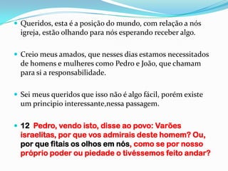  Queridos, esta é a posição do mundo, com relação a nós
  igreja, estão olhando para nós esperando receber algo.

 Creio meus amados, que nesses dias estamos necessitados
  de homens e mulheres como Pedro e João, que chamam
  para si a responsabilidade.

 Sei meus queridos que isso não é algo fácil, porém existe
  um principio interessante,nessa passagem.

 12 Pedro, vendo isto, disse ao povo: Varões
  israelitas, por que vos admirais deste homem? Ou,
  por que fitais os olhos em nós, como se por nosso
  próprio poder ou piedade o tivéssemos feito andar?
 