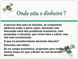Onde esta o dinheiro ? 
A poucos dias para as eleições, as campanhas 
eleitorais estão a pleno vapor, deixando uma 
discussão séria dos problemas brasileiros, com 
propostas e soluções, que viriam bem a calhar, mas 
não está acontecendo. 
O que os presidenciáveis deveriam discutir? 
Assuntos não faltam. 
Só no campo econômico, propostas para melhorar 
muitas áreas em que o Brasil vai mal deveriam 
abundar 
 