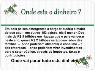 Onde esta o dinheiro ? 
Em dois países emergentes a carga tributária é maior 
do que aqui; em outros 153 países, ela é menor. Dos 
mais de R$ 5 trilhões em riqueza que o país vai gerar 
neste ano, quase R$ 2 trilhões serão desviados das 
famílias – onde poderiam alimentar o consumo – e 
das empresas - onde poderiam virar investimentos – 
para o setor público, através de impostos, taxas e 
contribuições. 
Onde vai parar todo este dinheiro? 
 