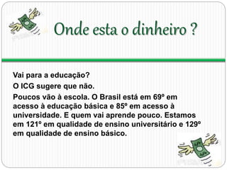 Onde esta o dinheiro ? 
Vai para a educação? 
O ICG sugere que não. 
Poucos vão à escola. O Brasil está em 69º em 
acesso à educação básica e 85º em acesso à 
universidade. E quem vai aprende pouco. Estamos 
em 121º em qualidade de ensino universitário e 129º 
em qualidade de ensino básico. 
 
