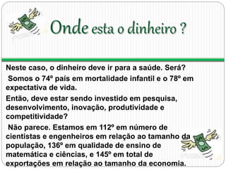 Onde esta o dinheiro ? 
Neste caso, o dinheiro deve ir para a saúde. Será? 
Somos o 74º país em mortalidade infantil e o 78º em 
expectativa de vida. 
Então, deve estar sendo investido em pesquisa, 
desenvolvimento, inovação, produtividade e 
competitividade? 
Não parece. Estamos em 112º em número de 
cientistas e engenheiros em relação ao tamanho da 
população, 136º em qualidade de ensino de 
matemática e ciências, e 145º em total de 
exportações em relação ao tamanho da economia. 
 