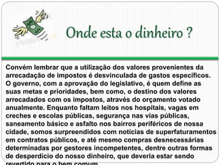 Onde esta o dinheiro ? 
Convém lembrar que a utilização dos valores provenientes da 
arrecadação de impostos é desvinculada de gastos específicos. 
O governo, com a aprovação do legislativo, é quem define as 
suas metas e prioridades, bem como, o destino dos valores 
arrecadados com os impostos, através do orçamento votado 
anualmente. Enquanto faltam leitos nos hospitais, vagas em 
creches e escolas públicas, segurança nas vias públicas, 
saneamento básico e asfalto nos bairros periféricos de nossa 
cidade, somos surpreendidos com notícias de superfaturamentos 
em contratos públicos, e até mesmo compras desnecessárias 
determinadas por gestores incompetentes, dentre outras formas 
de desperdício do nosso dinheiro, que deveria estar sendo 
revertido para o bem comum. 
 