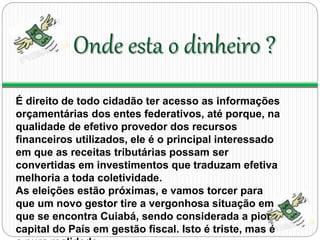Onde esta o dinheiro ? 
É direito de todo cidadão ter acesso as informações 
orçamentárias dos entes federativos, até porque, na 
qualidade de efetivo provedor dos recursos 
financeiros utilizados, ele é o principal interessado 
em que as receitas tributárias possam ser 
convertidas em investimentos que traduzam efetiva 
melhoria a toda coletividade. 
As eleições estão próximas, e vamos torcer para 
que um novo gestor tire a vergonhosa situação em 
que se encontra Cuiabá, sendo considerada a pior 
capital do País em gestão fiscal. Isto é triste, mas é 
a pura realidade. 
 