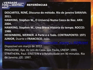 DESCARTES, RENÉ, Discurso do método. Rio de janeiro SARAIVA:
2011.
HAWKING, Stephen W., O Universo Numa Casca de Noz. ARX:
2004.
HAWKING, Stephen W., Uma Breve História do tempo. ROCCO:
1988.
HEISENBERG, WERNER. A Parte e o Todo. CONTRAPONTO: 1971
JUNIOR, Duarte e FRANCISCO, João.
http://www.netsaber.com.br/resumos/ver_resumo_c_46348.html
Disponível em março de 2012.
PRIGOGINE, Ilya. As Leis do Caos. São Paulo, UNESP: 1993.
STRATHERN, Paul. EINSTEIN e a Relatividade em 90 minutos. Rio
de Janeiro. JZE: 1997.
REFERÊNCIAS
 