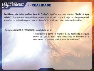 Segundo JUNIOR E FRANCISCO, a realidade seria;
1 - REALIDADE
Realidade (do latim realitas isto é, "coisa") significa em uso comum "tudo o que
existe“. Em seu sentido mais livre, o termo inclui tudo o que é, seja ou não perceptível,
acessível ou entendido pela ciência, filosofia ou qualquer outro sistema de análise.
“ Realidade é como o mundo é, ou realidade é aquilo
como as coisas são. Pelo contrário: o homem é o
construtor do mundo, o edificador da realidade.”
 