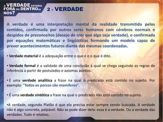 2 - VERDADE
A verdade é uma interpretação mental da realidade transmitida pelos
sentidos, confirmada por outros seres humanos com cérebros normais e
despidos de preconceitos (desejo de crer que algo seja verdade), e confirmada
por equações matemáticas e lingüísticas formando um modelo capaz de
prever acontecimentos futuros diante das mesmas coordenadas.
• Verdade material é a adequação entre o que é e o que é dito.
• Verdade formal é a validade de uma conclusão à qual se chega seguindo as regras de
inferência a partir de postulados e axiomas aceitos.
• É uma verdade analítica a frase na qual o predicado está contido no sujeito. Por
exemplo: "Todos os porcos são mamíferos".
• É uma verdade sintética a frase na qual o predicado não está contido no sujeito.
•A verdade, segundo Platão é que ela precisa estar sempre sendo buscada. A verdade
não é algo concreto, palpável. Não se pode dizer dela: essa é a verdade. Ou a verdade das
verdades. Tudo é relativo.
 