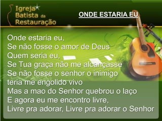 ONDE ESTARIA EUOnde estaria eu,Se não fosse o amor de DeusQuem seria eu,Se Tua graça não me alcançasseSe não fosse o senhor o inimigoteria me engolido vivoMas a mao do Senhor quebrou o laçoE agora eu me encontro livre,Livre pra adorar, Livre pra adorar o Senhor