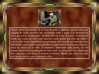 Mikail voltou ao trabalho. Já no final da tarde o sapateiro, na expectativa da
chegada de Jesus, percebeu um movimento junto à porta, e se apressou em
ver o que estava acontecendo. Também não era Jesus. Era uma vendedora de
maçãs que trazia um cesto com algumas maçãs seguro por uma das mãos, e
com o outro braço, equilibrava precariamente um saco de gravetos que, com
dificuldade, parou junto à porta de Mikail, e para ajeitar os gravetos colocou o
cesto de maçãs ali no chão. O sapateiro, observando pela janela, viu um
menino apoderar-se rapidamente de uma maçã. A senhora foi mais rápida que
ele e agarrou-o pelo braço. O menino se debatia. Mikail, que observava tudo
pela janela, saiu de casa e separou os dois.
 