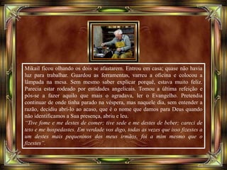 Mikail ficou olhando os dois se afastarem. Entrou em casa; quase não havia
luz para trabalhar. Guardou as ferramentas, varreu a oficina e colocou a
lâmpada na mesa. Sem mesmo saber explicar porquê, estava muito feliz.
Parecia estar rodeado por entidades angelicais. Tomou a última refeição e
pôs-se a fazer aquilo que mais o agradava, ler o Evangelho. Pretendia
continuar de onde tinha parado na véspera, mas naquele dia, sem entender a
razão, decidiu abri-lo ao acaso, que é o nome que damos para Deus quando
não identificamos a Sua presença, abriu e leu.
“Tive fome e me destes de comer; tive sede e me destes de beber; careci de
teto e me hospedastes. Em verdade vos digo, todas as vezes que isso fizestes a
um destes mais pequeninos dos meus irmãos, foi a mim mesmo que o
fizestes”.
 
