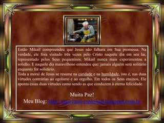 Então Mikail compreendeu que Jesus não falhara em Sua promessa. Na
verdade, ele fora visitado três vezes pelo Cristo naquele dia em seu lar,
representado pelos Seus pequeninos. Mikail nunca mais experimentou a
solidão. E naquele dia maravilhoso entendeu que: jamais alguém será solitário
enquanto for solidário.
Toda a moral de Jesus se resume na caridade e na humildade, isto é, nas duas
virtudes contrárias ao egoísmo e ao orgulho. Em todos os Seus ensinos, Ele
aponta essas duas virtudes como sendo as que conduzem à eterna felicidade.
Muita Paz!
Meu Blog: http://espiritual-espiritual.blogspot.com.br
 