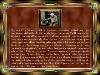 O grande Léon Tolstoi, genial escritor russo, romancista notável, nos conta
que, numa cidadezinha do interior da Rússia, no século XVIII, morava um
sapateiro chamado Mikail Avdeievitch. Morava num porão cuja única janela
dava para a rua, na altura do chão. Embora visse apenas os pés de quem
passava pela rua, Mikail conhecia todas as pessoas pelos sapatos que usavam.
Como já era velho e competente em seu trabalho, era raro um par de botas
que não houvesse passado por suas mãos, fosse para um remendo, uma meia-
sola ou para colocar um novo cano. Assim, era comum ver passar pela janela
uma obra sua. Sempre fora um homem bom. Era muito feliz com a sua
família. A esposa e quatro filhos que faziam a sua alegria. Mas um belo dia,
por essas contingências próprias dos séculos passados, quando a medicina não
tinha o desenvolvimento atual, um filho ficou doente e morreu. Logo em
seguida, outro filho adoeceu e morreu também.
 