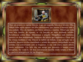 Mais um pouco e a esposa faleceu. Logo em seguida, faleceu o terceiro filho.
Mikail tinha agora apenas um filho adolescente, que passou a merecer todo o
seu cuidado. Mas ele também, em breve, adoeceu e morreu. Mikail que tinha
uma bela família, de repente, se viu lançado na mais profunda solidão.
Revoltou-se contra Deus. Abandonou a religião. Mergulhou num mutismo;
passava os dias atormentado. Sentia-se tão infeliz que implorava a Deus que
lhe tirasse também a vida. Deu-se ao hábito da bebida; a sua salvação era o
trabalho; passava os dias martelando o solado dos sapatos, mergulhado na sua
solidão; mal conversando com os fregueses. A sua vida estava muito difícil,
muito sofrimento. Um belo dia, um amigo que percorria o mundo como
peregrino, foi visitá-lo. Os dois conversaram durante muito tempo, e Mikail
se queixou amargamente da sua desgraça.
 