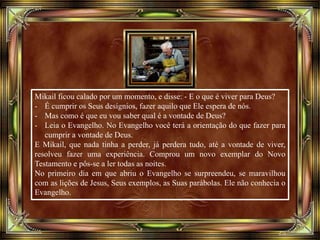 Mikail ficou calado por um momento, e disse: - E o que é viver para Deus?
- É cumprir os Seus desígnios, fazer aquilo que Ele espera de nós.
- Mas como é que eu vou saber qual é a vontade de Deus?
- Leia o Evangelho. No Evangelho você terá a orientação do que fazer para
cumprir a vontade de Deus.
E Mikail, que nada tinha a perder, já perdera tudo, até a vontade de viver,
resolveu fazer uma experiência. Comprou um novo exemplar do Novo
Testamento e pôs-se a ler todas as noites.
No primeiro dia em que abriu o Evangelho se surpreendeu, se maravilhou
com as lições de Jesus, Seus exemplos, as Suas parábolas. Ele não conhecia o
Evangelho.
 