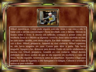 Mikail espantou-se. Como pode alguém convidar Jesus à sua casa e não O
tratar com a devida consideração? Ficou revoltado com o fariseu. Deixou os
óculos sobre o livro. E imerso em reflexão, começou a pensar como ele
receberia Jesus se o Mestre se dignasse visitá-lo. Jesus seria recebido no meu
lar com muito carinho, com muita alegria. Em dado momento, ele ouviu uma
voz a dizer: Mikail, prepara-te. Amanhã eu virei visitar-te. Mikail espantou-
se, não havia ninguém em casa. Correu para abrir a porta. Não havia
ninguém. Apagou a luz, deitou-se para dormir. Então ele ouviu nitidamente a
mesma voz: Mikail, prepara-te. Amanhã eu virei visitar-te. Mikail dormiu
embalado em doces sonhos de que no dia seguinte ele receberia a visita de
Jesus. No dia seguinte, levantou-se antes do amanhecer. Acendeu o fogo para
preparar a sopa de legumes, o chá fumegante e o mingau. Colocou o avental e
sentou-se para trabalhar.
 