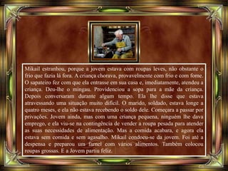 Mikail estranhou, porque a jovem estava com roupas leves, não obstante o
frio que fazia lá fora. A criança chorava, provavelmente com frio e com fome.
O sapateiro fez com que ela entrasse em sua casa e, imediatamente, atendeu a
criança. Deu-lhe o mingau. Providenciou a sopa para a mãe da criança.
Depois conversaram durante algum tempo. Ela lhe disse que estava
atravessando uma situação muito difícil. O marido, soldado, estava longe a
quatro meses, e ela não estava recebendo o soldo dele. Começara a passar por
privações. Jovem ainda, mas com uma criança pequena, ninguém lhe dava
emprego, e ela viu-se na contingência de vender a roupa pesada para atender
as suas necessidades de alimentação. Mas a comida acabara, e agora ela
estava sem comida e sem agasalho. Mikail condoeu-se da jovem. Foi até a
despensa e preparou um farnel com vários alimentos. Também colocou
roupas grossas. E a Jovem partiu feliz.
 