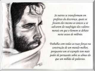 Se outros se transformam em profetas da descrença, quais se fossem eles mesmo os únicos a se salvarem do naufrágio dos valores morais em que o homem se debate neste ocaso de milênio. Trabalha com todas as tuas forças na construção de um mundo melhor, porquanto um só exemplo tem mais poder de persuasão sobre as almas do que um milhão de palavras. 