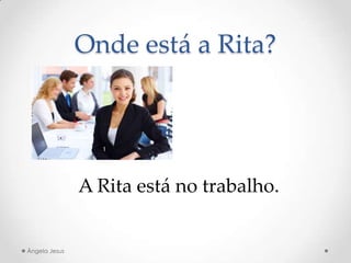 Onde está a Rita?
A Rita está no trabalho.
Ângela Jesus