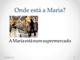 Onde está a Maria?
A Maria está num supermercado.
Ângela Jesus