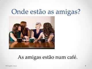 Onde estão as amigas?
As amigas estão num café.
Ângela Jesus