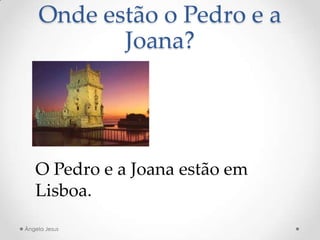Onde estão o Pedro e a
Joana?
O Pedro e a Joana estão em
Lisboa.
Ângela Jesus