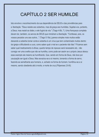 Pastor Ageu Dias de Souza ageuds@gmail.com Página 10
CAPÍTULO 2 SER HUMILDE
Isto envolve o reconhecimento da sua dependência de DEUS e das providências para
a libertação. "Deus resiste aos soberbos, mas dá graça aos humildes. Sujeitai-vos, portanto,
a Deus; mas resisti ao diabo, e ele fugirá de vós." (Tiago 4:6b, 7.) Uma franqueza completa
devem ter, também, os servos de DEUS que ministram a libertação. "Confessai, pois, os
vossos pecados uns aos outros..." (Tiago 5:16a.),parece simples mais muitos estão
deixando a soberba tomar conta e soberba é um vírus que tem contaminado muitos dentro
da igreja e dificultando a cura, como saber qual o mal se o paciente não fala ? Ficamos sem
saber qual medicamento é eficaz, quanto tempo de repouso será necessário etc.. não
consigo ver uma ovelha que não se humilha, como pode ser assim se o próprio Jesus deixou
esse exemplo ele mesmo se humilhando, Que, sendo em forma de Deus, não teve por
usurpação ser igual a Deus, Mas esvaziou-se a si mesmo, tomando a forma de servo,
fazendo-se semelhante aos homens, e, achado na forma de homem, humilhou-se a si
mesmo, sendo obediente até à morte, e morte de cruz.(Filipenses 2:6-8).
 