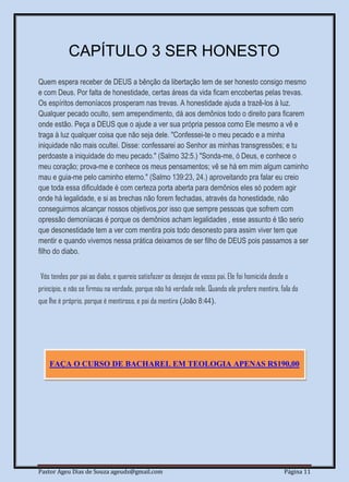 Pastor Ageu Dias de Souza ageuds@gmail.com Página 11
CAPÍTULO 3 SER HONESTO
Quem espera receber de DEUS a bênção da libertação tem de ser honesto consigo mesmo
e com Deus. Por falta de honestidade, certas áreas da vida ficam encobertas pelas trevas.
Os espíritos demoníacos prosperam nas trevas. A honestidade ajuda a trazê-los à luz.
Qualquer pecado oculto, sem arrependimento, dá aos demônios todo o direito para ficarem
onde estão. Peça a DEUS que o ajude a ver sua própria pessoa como Ele mesmo a vê e
traga à luz qualquer coisa que não seja dele. "Confessei-te o meu pecado e a minha
iniquidade não mais ocultei. Disse: confessarei ao Senhor as minhas transgressões; e tu
perdoaste a iniquidade do meu pecado." (Salmo 32:5.) "Sonda-me, ó Deus, e conhece o
meu coração; prova-me e conhece os meus pensamentos; vê se há em mim algum caminho
mau e guia-me pelo caminho eterno." (Salmo 139:23, 24.) aproveitando pra falar eu creio
que toda essa dificuldade é com certeza porta aberta para demônios eles só podem agir
onde há legalidade, e si as brechas não forem fechadas, através da honestidade, não
conseguirmos alcançar nossos objetivos,por isso que sempre pessoas que sofrem com
opressão demoníacas é porque os demônios acham legalidades , esse assunto é tão serio
que desonestidade tem a ver com mentira pois todo desonesto para assim viver tem que
mentir e quando vivemos nessa prática deixamos de ser filho de DEUS pois passamos a ser
filho do diabo.
Vós tendes por pai ao diabo, e quereis satisfazer os desejos de vosso pai. Ele foi homicida desde o
princípio, e não se firmou na verdade, porque não há verdade nele. Quando ele profere mentira, fala do
que lhe é próprio, porque é mentiroso, e pai da mentira (João 8:44).
FAÇA O CURSO DE BACHAREL EM TEOLOGIA APENAS R$190,00
 