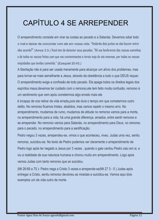 Pastor Ageu Dias de Souza ageuds@gmail.com Página 12
CAPÍTULO 4 SE ARREPENDER
O arrependimento consiste em virar as costas ao pecado e a Satanás. Devemos odiar todo
o mal e deixar de concordar com ele em nossa vida. "Andarão dois juntos se não houver entre
eles acordo?" (Amos 3:3.) Você tem de detestar seus pecados. "Ali vos lembrareis dos vossos caminhos
e de todos os vossos feitos com que vos contaminastes e tereis nojo de vós mesmos, por todas as vossas
iniqüidades que tendes cometido." (Ezequiel 20:43.)
A libertação não é para ser usada meramente para alcançar um alívio dos problemas, mas
para tornar-se mais semelhante a Jesus, através da obediência a tudo o que DEUS requer.
O arrependimento exige a confissão de todo pecado. Ela apaga todos os direitos legais dos
espíritos maus,devemos ter cuidado com o remorso,ele tem feito muita confusão, remorso é
um sentimento que vem após cometermos algo errado mais ele
é incapaz de nos retirar da vida errada,pois ele dura o tempo em que cometermos outro
delito, No remorso ficamos tristes, abatidos, mas vamos repetir o mesmo erro. No
arrependimento, mudamos de rumo, mudamos de atitude no remorso vamos para a morte,
no arrependimento para a vida, há uma grande diferença, amados, entre sentir remorso e
se arrepender. No remorso vamos para Satanás, no arrependimento para Deus. no remorso
para o pecado, no arrependimento para a santificação.
Pedro negou 3 vezes, arrependeu-se, vimos o que aconteceu, viveu. Judas uma vez, sentiu
remorso, suicidou-se. No texto de Pedro podemos ver claramente o arrependimento de
Pedro logo após ter negado a Jesus por 3 vezes , quando o galo cantou Pedro caiu em si, e
viu a realidade de sua natureza humana e chorou muito em arrependimento. Logo após
vemos Judas com tanto remorso que se suicidou.
(Mt 26:69 a 75 )- Pedro nega a Cristo 3 vezes e arrepende-se(Mt 27 3 - 5 ) Judas após
entregar a Cristo, sentiu remorso devolveu as moedas e suicidou-se. Vemos aqui dois
exemplos um de vida outro de morte.
 