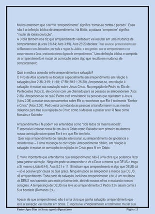 Pastor Ageu Dias de Souza ageuds@gmail.com Página 13
Muitos entendem que o termo “arrependimento” significa “tornar-se contra o pecado”. Essa
não é a definição bíblica de arrependimento. Na Bíblia, a palavra “arrepender” significa
“mudar de idéia/convicção”.
A Bíblia também nos diz que arrependimento verdadeiro vai resultar em uma mudança de
comportamento (Lucas 3:8-14; Atos 3:19). Atos 26:20 declara: “mas anunciei primeiramente aos
de Damasco e em Jerusalém, por toda a região da Judéia, e aos gentios, que se arrependessem e se
convertessem a Deus, praticando obras dignas de arrependimento.” Uma definição bíblica e completa
de arrependimento é mudar de convicção sobre algo que resulta em mudança de
comportamento.
Qual é então a conexão entre arrependimento e salvação?
O livro de Atos aparenta se focalizar especialmente em arrependimento em relação à
salvação (Atos 2:38; 3:19; 11:18; 17:30; 20:21; 26:20). Arrepender-se, em relação à
salvação, é mudar sua convicção sobre Jesus Cristo. Na pregação de Pedro no Dia de
Pentecostes (Atos 2), ele conclui com um chamado para as pessoas se arrependerem (Atos
2:38). Arrepender-se de quê? Pedro está convidando as pessoas que rejeitaram a Jesus
(Atos 2:36) a mudar seus pensamentos sobre Ele e reconhecer que Ele é realmente “Senhor
e Cristo” (Atos 2:36). Pedro está convidando as pessoas a transformarem suas mentes
deixando para trás sua rejeição de Cristo como o Messias e passar a ter fé Nele como
Messias e Salvador.
Arrependimento e fé podem ser entendidos como “dois lados da mesma moeda”.
É impossível colocar nossa fé em Jesus Cristo como Salvador sem primeiro mudarmos
nossa convicção sobre quem Ele é e o que Ele tem feito.
Quer seja arrependimento de rejeição intencional, ou arrependimento de ignorância e
desinteresse – é uma mudança de convicção. Arrependimento bíblico, em relação à
salvação, é mudar de convicção de rejeição de Cristo para fé em Cristo.
É muito importante que entendamos que arrependimento não é uma obra que podemos fazer
para ganhar salvação. Ninguém pode se arrepender e vir a Deus a menos que DEUS o traga
a Si mesmo (João 6:44). Atos 5:31 e 11:18 indicam que arrependimento é algo que DEUS dá
– só é possível por causa de Sua graça. Ninguém pode se arrepender a menos que DEUS
dê arrependimento. Toda parte da salvação, incluindo arrependimento e fé, é um resultado
de DEUS nos trazendo para mais próximo dele, abrindo nossos olhos e mudando nossos
corações. A temperança de DEUS nos leva ao arrependimento (2 Pedro 3:9), assim como a
Sua bondade (Romanos 2:4).
Apesar de que arrependimento não é uma obra que ganha salvação, arrependimento que
leva à salvação vai resultar em obras. É impossível completamente e totalmente mudar sua
 