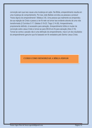 Pastor Ageu Dias de Souza ageuds@gmail.com Página 14
convicção sem que isso cause uma mudança em ação. Na Bíblia, arrependimento resulta em
uma mudança de comportamento. Por isso João Batista convidou as pessoas a produzir
“frutos dignos de arrependimento” (Mateus 3:8). Uma pessoa que realmente se arrependeu
de sua rejeição de Cristo e passou a ter fé nele vai tornar isso evidente através de uma vida
transformada (2 Coríntios 5:17; Gálatas 5:19-23; Tiago 2:14-26). Arrependimento,
propriamente definido, é necessário para salvação. Arrependimento bíblico é mudar de
convicção sobre Jesus Cristo e tornar-se para DEUS em fé para salvação (Atos 3:19).
Tornar-se contra o pecado não é uma definição de arrependimento, mas é um dos resultados
do arrependimento genuíno que foi baseado em fé verdadeira pelo Senhor Jesus Cristo.
CURSO COMO MEMORIZAR A BÍBLIA R$89,00
 