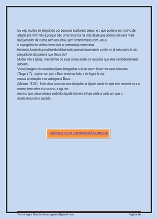 Pastor Ageu Dias de Souza ageuds@gmail.com Página 16
Eu vejo muitos se alegrando por pessoas aceitarem Jesus, e o que poderia ser motivo de
alegria pra mim não é,porque não uma renuncia na vida deste que aceitou ele será mais
freqüentador de cultos sem renuncia ,sem compromisso com Jesus.
o evangelho de venha como esta e permaneça como esta
bebendo,fumando,prostituindo,idolatrando,apenas levantando a mão vc já esta salvo,é isto
pregadores da palavra que Deus diz?
Muitos vão a igreja, mas dentro de suas casas estão os tesouros que eles verdadeiramente
adoram.
Vícios,imagens de escultura,livros,fotografias.e ai de quem tocar nos seus tesouros.
(Tiago 4:7) - sujeitai-vos, pois, a Deus, resisti ao diabo, e ele fugirá de vós.
resista a tentação e se achegue a Deus.
(Mateus 16:24) - Então disse Jesus aos seus discípulos: se alguém quiser vir após mim, renuncie-se a si
mesmo, tome sobre si a sua cruz, e siga-me;
era isto que Jesus estava pedindo aquele homem,e hoje pede a cada um que o
aceita.renuncie o pecado.
APRENDA A SER UM MISSIONÁRIO R$97,00
 