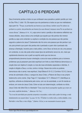 Pastor Ageu Dias de Souza ageuds@gmail.com Página 17
CAPÍTULO 6 PERDOAR
Deus livremente perdoa a todos os que confessam seus pecados e pedem perdão por meio
do Seu Filho (1 João 1:9). Ele espera que nós perdoemos a todos os que nos maltrataram,
seja quem for. "Porque, se perdoardes aos homens as suas ofensas, também vosso Pai celeste vos
perdoará; se, porém, não perdoardes aos homens [as suas ofensas], tampouco vosso Pai vos perdoará as
vossas ofensas." (Mateus 6:14, 15.),veja como é serio o perdão,e não estamos refletindo nas
nossas atitudes, Jesus coloca uma condição que aquele que não perdoa não merece
perdão,ou seja como entender ou explicar a condição de uma pessoa que não perdoa
segundo a palavra de Jesus? Certamente não há como uma pessoa que não perdoa ir pro
céu pois primeiro que quem não perdoa não é perdoado e quem não é perdoado não
alcança a libertação, levando para o lado prático, como Deus vai levar pro céu uma pessoa
em contenda, no céu não pode entrar esses tipos de sentimento rancor,ira, etc..mais que
rapidamente devemos orar e pedir ao espírito santo que nos leve ao
arrependimento,devemos buscar orientação a cerca de nosso problema pois a inúmeros
problemas que já passaram para lado espiritual com forte ou total influência demoníaca e a
oração deve ser objetiva A oração e a luta são duas atividades separadas e distintas. A
oração é dirigida a Deus, e a luta, contra o inimigo. Nossa luta contra os poderes
demoníacos não é carnal, mas espiritual. (Veja Efésios 6:10-12; 2 Coríntios 10:3-5.) Use as
armas de submissão a Deus, o sangue de Jesus Cristo, a Palavra de Deus e seu próprio
testemunho como crente. (Veja Tiago 4:7; Apocalipse 12:11; Efésios 6:17.) Identifique os
espíritos, enfrente-os diretamente pelo nome, com voz de autoridade, e com fé mande-os
embora, em nome de Jesus Cristo. Entre na luta com determinação, confiante na vitória.
Jesus Cristo não falha! Ele é o libertador! "Estes sinais hão de acompanhar aqueles que creem: em
meu nome, expelirão demônios..." (Marcos 16:17a.)
"Eis aí vos dei autoridade para pisardes serpentes e escorpiões, e sobre todo o poder do inimigo, e nada
absolutamente vos causará dano." (Lucas 10:19.) "O Senhor é a minha rocha, a minha cidadela, o meu
libertador; o meu Deus, o meu refúgio..." (Salmo 18:2a.) e se necessário buscar ajuda.
 