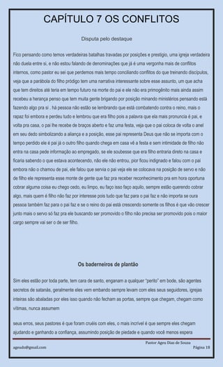 Pastor Ageu Dias de Souza
ageuds@gmail.com Página 18
CAPÍTULO 7 OS CONFLITOS
Disputa pelo destaque
Fico pensando como temos verdadeiras batalhas travadas por posições e prestigio, uma igreja verdadeira
não duela entre si, e não estou falando de denominações que já é uma vergonha mais de conflitos
internos, como pastor eu sei que perdemos mais tempo conciliando conflitos do que treinando discípulos,
veja que a parábola do filho pródigo tem uma narrativa interessante sobre esse assunto, um que acha
que tem direitos até teria em tempo futuro na morte do pai e ele não era primogênito mais ainda assim
recebeu a herança penso que tem muita gente brigando por posição minando ministérios pensando está
fazendo algo pra si . há pessoa não estão se lembrando que está combatendo contra o reino, mais o
rapaz foi embora e perdeu tudo e lembrou que era filho pois a palavra que ela mais pronuncia é pai, e
volta pra casa, o pai lhe recebe de braços aberto e faz uma festa, veja que o pai coloca de volta o anel
em seu dedo simbolizando a aliança e a posição, esse pai representa Deus que não se importa com o
tempo perdido ele é pai já o outro filho quando chega em casa vê a festa e sem intimidade de filho não
entra na casa pede informação ao empregado, se ele soubesse que era filho entraria direto na casa e
ficaria sabendo o que estava acontecendo, não ele não entrou, pior ficou indignado e falou com o pai
embora não o chamou de pai, ele falou que servia o pai veja ele se colocava na posição de servo e não
de filho ele representa esse monte de gente que faz pra receber reconhecimento pra em hora oportuna
cobrar alguma coisa eu chego cedo, eu limpo, eu faço isso faço aquilo, sempre estão querendo cobrar
algo, mais quem é filho não faz por interesse pois tudo que faz para o pai faz e não importa se oura
pessoa também faz para o pai faz e se o reino do pai está crescendo somente os filhos é que vão crescer
junto mais o servo só faz pra ele buscando ser promovido o filho não precisa ser promovido pois o maior
cargo sempre vai ser o de ser filho.
Os baderneiros de plantão
Sim eles estão por toda parte, tem cara de santo, enganam a qualquer “perito” em bode, são agentes
secretos de satanás, geralmente eles vem embando sempre levam com eles seus seguidores, igrejas
inteiras são abaladas por eles isso quando não fecham as portas, sempre que chegam, chegam como
vítimas, nunca assumem
seus erros, seus pastores é que foram cruéis com eles, o mais incrível é que sempre eles chegam
ajudando e ganhando a confiança, assumindo posição de piedade e quando você menos espera
 