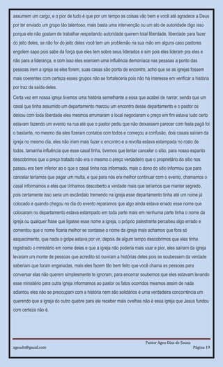 Pastor Ageu Dias de Souza
ageuds@gmail.com Página 19
assumem um cargo, e o pior de tudo é que por um tempo as coisas vão bem e você até agradece a Deus
por ter enviado um grupo tão talentoso, mais basta uma intervenção ou um ato de autoridade digo isso
porque ele não gostam de trabalhar respeitando autoridade querem total liberdade, liberdade para fazer
do jeito deles, se não for do jeito deles você tem um problemão na sua mão em alguns caso pastores
engolem sapo pois sabe da força que eles tem sobre seus liderados e sim pois eles lideram pra eles e
não para a liderança, e com isso eles exercem uma influência demoníaca nas pessoas a ponto das
pessoas irem a igreja se eles forem, suas casas são ponto de encontro, acho que se as igrejas fossem
mais coerentes com certeza esses grupos não se fortaleceria pois não há interesse em verificar a história
por traz da saída deles.
Certa vez em nossa igreja tivemos uma história semelhante a essa que acabei de narrar, sendo que um
casal que tinha assumido um departamento marcou um encontro desse departamento e o pastor os
deixou com toda liberdade eles mesmos arrumaram o local negociaram o preço em fim estava tudo certo
estavam fazendo um evento na rua até que o pastor pediu que não deixassem parecer com festa pagã foi
o bastante, no mesmo dia eles fizeram contatos com todos e começou a confusão, dois casais saíram da
igreja no mesmo dia, eles não iriam mais fazer o encontro e a revolta estava estampada no rosto de
todos, tamanha influência que esse casal tinha, tivemos que tentar cancelar o sitio, para nosso espanto
descobrimos que o preço tratado não era o mesmo o preço verdadeiro que o proprietário do sitio nos
passou era bem inferior ao o que o casal tinha nos informado, mais o dono do sitio informou que para
cancelar teríamos que pagar um multa, e que para nós era melhor continuar com o evento, chamamos o
casal informamos a eles que tínhamos descoberto a verdade mais que teríamos que manter segredo,
pois certamente isso seria um escândalo tremendo na igreja esse departamento tinha até um nome já
colocado e quando chegou no dia do evento reparamos que algo ainda estava errado esse nome que
colocaram no departamento estava estampado em toda parte mais em nenhuma parte tinha o nome da
igreja ou qualquer frase que ligasse esse nome a igreja, o próprio palestrante percebeu algo errado e
comentou que o nome ficaria melhor se contasse o nome da igreja mais achamos que fora só
esquecimento, que nada o golpe estava por vir, depois de algum tempo descobrimos que eles tinha
registrado o ministério em nome deles e que a igreja não poderia mais usar e pior, eles saíram da igreja
levaram um monte de pessoas que acredito só ouviram a histórias deles pois se soubessem da verdade
saberiam que foram enganadas, mais eles fazem tão bem feito que você chama as pessoas para
conversar elas não querem simplesmente te ignoram, para encerrar soubemos que eles estavam levando
esse ministério para outra igreja informamos ao pastor os fatos ocorridos mesmos assim de nada
adiantou eles não se preocupam com a história nem são solidários é uma verdadeira concorrência um
querendo que a igreja do outro quebre para ele receber mais ovelhas não é essa igreja que Jesus fundou
com certeza não é.
 