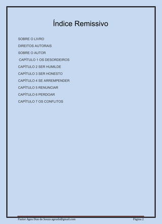 Pastor Ageu Dias de Souza ageuds@gmail.com Página 2
Índice Remissivo
SOBRE O LIVRO
DIREITOS AUTORAIS
SOBRE O AUTOR
CAPÍTULO 1 OS DESORDEIROS
CAPÍTULO 2 SER HUMILDE
CAPÍTULO 3 SER HONESTO
CAPÍTULO 4 SE ARREMPENDER
CAPÍTULO 5 RENUNCIAR
CAPÍTULO 6 PERDOAR
CAPÍTULO 7 OS CONFLITOS
 