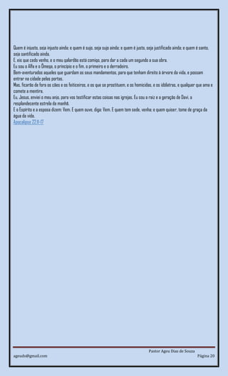 Pastor Ageu Dias de Souza
ageuds@gmail.com Página 20
Quem é injusto, seja injusto ainda; e quem é sujo, seja sujo ainda; e quem é justo, seja justificado ainda; e quem é santo,
seja santificado ainda.
E, eis que cedo venho, e o meu galardão está comigo, para dar a cada um segundo a sua obra.
Eu sou o Alfa e o Ômega, o princípio e o fim, o primeiro e o derradeiro.
Bem-aventurados aqueles que guardam os seus mandamentos, para que tenham direito à árvore da vida, e possam
entrar na cidade pelas portas.
Mas, ficarão de fora os cães e os feiticeiros, e os que se prostituem, e os homicidas, e os idólatras, e qualquer que ama e
comete a mentira.
Eu, Jesus, enviei o meu anjo, para vos testificar estas coisas nas igrejas. Eu sou a raiz e a geração de Davi, a
resplandecente estrela da manhã.
E o Espírito e a esposa dizem: Vem. E quem ouve, diga: Vem. E quem tem sede, venha; e quem quiser, tome de graça da
água da vida.
Apocalipse 22:11-17
 