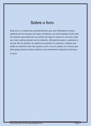 Pastor Ageu Dias de Souza ageuds@gmail.com Página 3
Sobre o livro
Este livro é o retrato dos acontecimentos que vem dificultando muitos
pastores de ter sucesso em seus ministérios, ha uma investida muito forte
de satanás para deformar as ovelhas da casa do senhor e com isso cada
vez mais ovelhas perdem-se do rebanho, dificultando assim o pastoreio e
as que não se perdem do rebanho se perdem no rebanho, ovelhas que
estão no rebanho mais não querem ouvir a voz do pastor,oro a Deus que
pela graça alcance essas ovelhas e as transformem enquanto ha tempo.
O autor
 