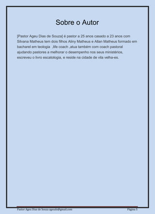 Pastor Ageu Dias de Souza ageuds@gmail.com Página 5
Sobre o Autor
[Pastor Ageu Dias de Souza] é pastor a 25 anos casado a 23 anos com
Silvana Matheus tem dois filhos Aliny Matheus e Allan Matheus formado em
bacharel em teologia ,life coach ,atua também com coach pastoral
ajudando pastores a melhorar o desempenho nos seus ministérios,
escreveu o livro escatologia, e reside na cidade de vila velha-es.
 