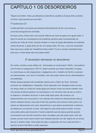 Pastor Ageu Dias de Souza ageuds@gmail.com Página 6
CAPÍTULO 1 OS DESORDEIROS
“Rogamo-vos também, irmãos, que admoesteis os desordeiros, consoleis os de pouco ânimo, sustenteis
os fracos e sejais pacientes para com todos”.
1ª Tessalonicenses 5.14
A saúde espiritual é um processo que necessita de desenvolvimento. Ela tem o seu começo na
conversão prosseguindo até à eternidade.
No texto acima, Paulo dava uma receita infalível que faria da igreja uma igreja sadia. O
texto foi escrito em consequência de problemas gerados pela incompreensão da
doutrina da Volta de Cristo. Quando existem no meio da igreja dificuldades em entender
certas doutrinas, a igreja deixa de ser uma igreja sadia. Por isso, o que era necessário
fazer para que a igreja de Tessalônica fosse sadia? O que é sempre necessário fazer
para que a nossa igreja seja uma igreja sadia?
È necessário admoestar os desordeiros
Em outras versões o texto bíblico diz: “admoesteis os insubmissos” (ARA); “aconselhem
com firmeza os preguiçosos” (NTLH). Sejam pessoas que façam desordem na igreja,
ou insubmissas ou até preguiçosas e negligentes com o trabalho do Senhor, precisam
ser admoestadas, com amor e mansidão, mas não podem deixar de ser admoestadas e
aconselhadas.
Muitas dessas pessoas são excelentes valores para o Reino de Deus. Somente
precisam ser trabalhadas e integradas, tenho deparado com situações nada comuns,
um tempo atrás um irmão em nossa igreja que sempre vinha nos dando trabalho mais
nós sempre tentando ajuda-lo me impressionou com tamanha cara de pau e cinismo,
eu liderava o ministério de louvor e esse irmão fazia parte, ele começou um
relacionamento com uma jovem e com apenas dois meses de relacionamento eles já
tinham relações sexual, mais esse irmão não quereria mais namorar essa jovem e já
estava se relacionando com outra, descobrimos o que estava acontecendo e tratamos
de afastar por um período os dois, mais alguma coisa ainda estava errada, e fomos
procurados pelos pais da jovem e ficamos sabendo que ela estava grávida quando
conversamos com ele não comentou nada, ele alegou que não podia casar, pois não
amava a jovem mais mesmo assim teve relações sexuais com ela, depois de um tempo
ele por si aceitou casar, mais antes de casar a engravidou de novo, para terminar o
assunto tiveram três filhos e estão separado.
 