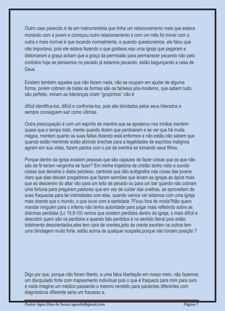 Pastor Ageu Dias de Souza ageuds@gmail.com Página 7
Outro caso parecido é de um instrumentista que tinha um relacionamento mais que estava
morando com a jovem e começou outro relacionamento e com um mês foi morar com a
outra o mais incrível é que tocando normalmente, e quando questionamos, ele falou que
não importava, pois ele estava fazendo o que gostava,vejo uma igreja que pegaram e
distorceram a graça acham que a graça da permissão para permanecer pecando não pelo
contrário hoje se pensamos no pecado já estamos pecando, estão bagunçando a casa de
Deus.
Existem também aqueles que não fazem nada, não se ocupam em ajudar de alguma
forma, porém cobram de todas as formas são os fariseus pós-moderno, que sabem tudo,
são perfeito, minam as lideranças criam “grupinhos“ não é
difícil identifica-los, difícil e confronta-los, pois são blindados pelos seus liderados e
sempre conseguem sair como vítimas.
Outra preocupação é com um espírito de mentira que se apoderou nos irmãos mentem
quase que o tempo todo, mente quando dizem que perdoaram e se ver que há muita
mágoa, mentem quanto as suas faltas dizendo está enfermos e não estão,não sabem que
quando estão mentindo estão abrindo brechas para a legalidades de espíritos malignos
agirem em sua vidas, fazem pactos com o pai da mentira se tornando seus filhos.
Porque dentro da igreja existem pessoas que são capazes de fazer coisas que os que não
são da fé teriam vergonha de fazer? Em minha trajetória de cristão tenho visto e ouvido
coisas que deixaria o diabo perplexo, cantores que dão autógrafos nas coxas das jovens
claro que elas deixam pregadores que fazem sermões que levam as igrejas ao ápice mais
que ao descerem do altar vão para um leito de pecado ou para um bar quando não cobram
uma fortuna para pregarem,pastores que em vez de cuidar das ovelhas, se aproveitam de
suas fraquezas para ter intimidades com elas, quando vamos ver estamos com uma igreja
mais doente que o mundo, o que ouve com a santidade ?Ficou fora de moda?Não quero
mandar ninguém para o inferno não tenho autoridade para julgar mais refletindo sobre as
drácmas perdidas (Lc 15.8-10) vemos que existem perdidos dentro da igreja, o mais difícil e
descobrir quem são os perdidos e quando falo perdidos é no sentido literal pois estão
totalmente desorientados,eles tem cara de crentes,jeito de crente exortam os outros tem
uma blindagem muito forte, estão acima de qualquer suspeita,porque não tomam posição ?
Digo por que, porque não foram liberto, a uma falca libertação em nosso meio, não fazemos
um discipulado forte com mapeamento individual pois o que é fraqueza para mim para ouro
é nada imagine um médico passando o mesmo remédio para pacientes diferentes com
diagnósticos diferente seria um fracasso a,
 
