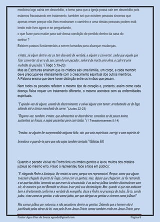 Pastor Ageu Dias de Souza ageuds@gmail.com Página 8
medicina logo cairia em descrédito, e temo para que a igreja possa cair em descrédito pois
estamos fracassando em tratamento, também sei que existem pessoas sinceras que
apenas erram porque não lhes mostraram o caminho e uma destas pessoas podem está
lendo este livro agora e se perguntando,
o que fazer para mudar para sair dessa condição de perdido dentro da casa do
senhor ?
Existem passos fundamentais a serem tomados para alcançar mudanças.
irmãos, se algum dentre vós se tem desviado da verdade, e alguém o converter, saiba que aquele que
fizer converter do erro do seu caminho um pecador, salvará da morte uma alma, e cobrirá uma
multidão de pecados." (Tiago 5:19-20)
Mas as Escrituras ensinam que os cristãos são uma família, um corpo, e cada membro
deve preocupar-se intensamente com o crescimento espiritual dos outros membros.
A Palavra ensina que deve haver distinção entre os irmãos que pecam.
Nem todos os pecados refletem o mesmo tipo de coração e, portanto, assim como cada
doença física requer um tratamento diferente, o mesmo acontece com as enfermidades
espirituais.
"E apiedai-vos de alguns, usando de discernimento; e salvai alguns com temor, arrebatando-os do fogo,
odiando até a túnica manchada da carne." (Judas 22-23)
"Rogamo-vos, também, irmãos, que admoesteis os desordeiros, consoleis os de pouco ânimo,
sustenteis os fracos, e sejais pacientes para com todos." (1 Tessalonicenses 5:14)
"Irmãos, se alguém for surpreendido nalguma falta, vós, que sois espirituais, corrigi-o com espírito de
brandura; e guarda-te para que não sejas também tentado." (Gálatas 6:1)
Quando o pecado visível de Pedro feriu os irmãos gentios e levou muitos dos cristãos
juDeus ao mesmo erro, Paulo o repreendeu face a face em público:
"E, chegando Pedro à Antioquia, lhe resisti na cara, porque era repreensível. Porque, antes que alguns
tivessem chegado da parte de Tiago, comia com os gentios; mas, depois que chegaram, se foi retirando,
e se apartou deles, temendo os que eram da circuncisão. E os outros juDeus também dissimulavam com
ele, de maneira que até Barnabé se deixou levar pela sua dissimulação. Mas, quando vi que não andavam
bem e direitamente conforme a verdade do evangelho, disse a Pedro na presença de todos: Se tu, sendo
judeu, vives como os gentios, e não como judeu, por que obrigas os gentios a viverem como juDeus?
Nós somos juDeus por natureza, e não pecadores dentre os gentios. Sabendo que o homem não é
justificado pelas obras da lei, mas pela fé em Jesus Cristo, temos também crido em Jesus Cristo, para
 