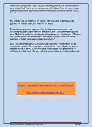 Pastor Ageu Dias de Souza ageuds@gmail.com Página 9
sermos justificados pela fé em Cristo, e não pelas obras da lei; porquanto pelas obras da lei nenhuma
carne será justificada. Pois, se nós, que procuramos ser justificados em Cristo, nós mesmos também
somos achados pecadores, é porventura Cristo ministro do pecado? De maneira nenhuma." (Gálatas
2:11-17)
Não se tratava de um irmão fraco em tropeço, mas um pecado de conseqüências
públicas, por parte de Pedro, que precisava ser tratado.
Tanto pessoalmente quanto por carta, Paulo havia ensinado e admoestado aos
tessalonicenses acerca da necessidade de trabalhar. Em 1 Tessalonicenses capítulo 5
verso 14 ele tinha pedido que outros irmãos admoestassem os indisciplinados - "Rogamo-
vos, também, irmãos, que admoesteis os desordeiros, consoleis os de pouco ânimo,
sustenteis os fracos, e sejais pacientes para com todos."
Em 2 Tessalonicenses capítulo 3, mais uma vez ele adverte severamente os que se
recusavam a trabalhar. Depois ele afirma claramente que, quando alguém se recusa a
obedecer à Palavra de DEUS após reiteradas admoestações, essa pessoa deve ser
publicamente notada como infiel e os irmãos devem se afastar do contato social com ela.
Aprenda como evangelizar em hospitais,e fazer aconselhamentos
Faça o curso de capelania apenas R$170,00
 