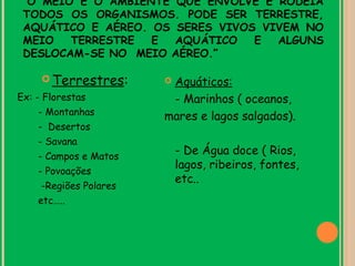 “O MEIO É O AMBIENTE QUE ENVOLVE E RODEIA
 TODOS OS ORGANISMOS. PODE SER TERRESTRE,
 AQUÁTICO E AÉREO. OS SERES VIVOS VIVEM NO
 MEIO   TERRESTRE  E  AQUÁTICO   E  ALGUNS
 DESLOCAM-SE NO MEIO AÉREO.”

      Terrestres:       Aquáticos:
Ex: - Florestas           - Marinhos ( oceanos,
     - Montanhas         mares e lagos salgados).
     - Desertos
     - Savana
     - Campos e Matos
                             - De Água doce ( Rios,
                             lagos, ribeiros, fontes,
     - Povoações
                             etc..
      -Regiões Polares
     etc…..
 