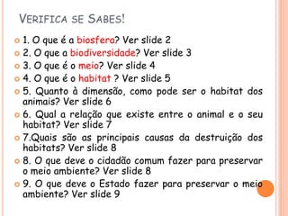 VERIFICA SE SABES!
 1. O que é a biosfera? Ver slide 2
 2. O que a biodiversidade? Ver slide 3
 3. O que é o meio? Ver slide 4
 4. O que é o habitat ? Ver slide 5
 5. Quanto à dimensão, como pode ser o habitat dos
  animais? Ver slide 6
 6. Qual a relação que existe entre o animal e o seu
  habitat? Ver slide 7
 7.Quais são as principais causas da destruição dos
  habitats? Ver slide 8
 8. O que deve o cidadão comum fazer para preservar
  o meio ambiente? Ver slide 8
 9. O que deve o Estado fazer para preservar o meio
  ambiente? Ver slide 9
 