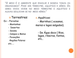 “O   MEIO É O AMBIENTE QUE ENVOLVE E RODEIA TODOS OS
 ORGANISMOS”.       PODE   SER TERRESTRE, AQUÁTICO E AÉREO.     OS
 SERES VIVOS VIVEM NO MEIO TERRESTRE E AQUÁTICO E
 ALGUNS DESLOCAM-SE NO MEIO AÉREO.”


       Terrestres:              Aquáticos:
Ex: - Florestas                   - Marinhos ( oceanos,
      - Montanhas                mares e lagos salgados).
      - Desertos
      - Savana
      - Campos e Matos
                                     - De Água doce ( Rios,
                                     lagos, ribeiros, fontes,
      - Povoações
                                     etc..
      -Regiões Polares
      etc…..
 