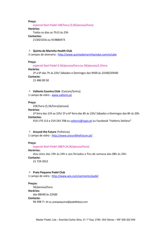 Preço:
   especial Start Padel 14€/hora (3,5€/pessoa/hora)
Horários:
   Todos os dias as 7h15 às 23h
Contactos:
   213021016 ou 919880473


    Quinta da Marinha Health Club
3 campos de alvenaria - http://www.quintadamarinhaclube.com/oclube

Preço:
   especial Start Padel 3.5€/pessoa/hora ou 5€/pessoa/1,5hora
Horários:
   2ª a 6ª das 7h às 22h/ Sábados e Domingos das 9h00 às 21h00/20h00
Contacto:
   21 486 00 50


    Valtenis Country Club (Cascais/Sintra)
1 campo de vidro - www.valtenis.pt

Preço:
   22€/hora (5,5€/hora/pessoa)
Horários:
   2ª feira das 15h as 22h/ 3ª a 6ª feira das 8h às 22h/ Sábados e Domingos das 8h às 20h.
Contactos:
   919 179 113 e 219 243 708 ou valtenis@sapo.pt ou Facebook “Valténis Stefano”


    Around the Future (Telheiras)
1 campo de vidro - http://www.aroundthefuture.pt/

Preço:
   especial Start Padel 18€/h (4,5€/pessoa/hora)
Horários:
   dias úteis das 19h às 24h e aos feriados e fins de semana das 08h às 24h.
Contacto:
   21 724 2012


    Praia Pequena Padel Club
1 campo de vidro - http://www.wix.com/sarmento/padel

Preços:
   5€/pessoa/hora
Horários:
   das 08h00 às 22h00
Contacto:
   96 498 71 44 ou praiapequena@padellisboa.com




      Master Padel, Lda – Avenida Carlos Silva, 21 1º Esq. 2780 -354 Oeiras – NIF 509 322 549
 